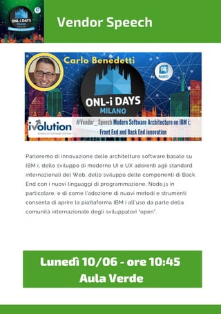 Vendor Speech
Lunedì 10/06 - ore 10:45 
Aula Verde
Parleremo di innovazione delle architetture software basate su
IBM i, dello sviluppo di moderne UI e UX aderenti agli standard
internazionali del Web, dello sviluppo delle componenti di Back
End con i nuovi linguaggi di programmazione, Node.js in
particolare, e di come l’adozione di nuovi metodi e strumenti
consenta di aprire la piattaforma IBM i all’uso da parte della
comunità internazionale degli sviluppatori “open”.
 