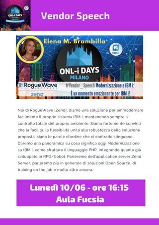 Vendor Speech
Noi di RogueWave (Zend), diamo una soluzione per ammodernare
facilmente il proprio sistema IBM i, mantenendo sempre il
controllo totale del proprio ambiente. Siamo fortemente convinti
che la facilità, la flessibilità unita alla robustezza della soluzione
proposta, siano le parole d’ordine che ci contraddistinguono.
Daremo una panoramica su cosa significa oggi Modernizzazione
su IBM i, come sfruttare il linguaggio PHP, integrando quanto già
sviluppato in RPG/Cobol. Parleremo dell’application server Zend
Server, parleremo più in generale di soluzioni Open Source, di
training on the job e molto altro ancora.
Lunedì 10/06 - ore 16:15 
Aula Fucsia
 