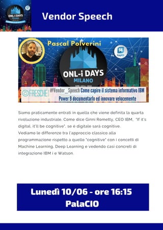 Vendor Speech
Siamo praticamente entrati in quella che viene definita la quarta
rivoluzione industriale. Come dice Ginni Rometty, CEO IBM,  "If it's
digital, it'll be cognitive", se è digitale sarà cognitive.
Vediamo le differenze tra l'approccio classico alla
programmazione rispetto a quello "cognitive" con i concetti di
Machine Learning, Deep Learning e vedendo casi concreti di
integrazione IBM i e Watson.
Lunedì 10/06 - ore 16:15 
PalaCIO
 