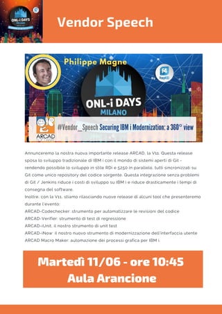 Vendor Speech
Annunceremo la nostra nuova importante release ARCAD, la V11. Questa release
sposa lo sviluppo tradizionale di IBM i con il mondo di sistemi aperti di Git -
rendendo possibile lo sviluppo in stile RDi e 5250 in parallelo, tutti sincronizzati su
Git come unico repository del codice sorgente. Questa integrazione senza problemi
di Git / Jenkins riduce i costi di sviluppo su IBM i e riduce drasticamente i tempi di
consegna del software.
Inoltre, con la V11, stiamo rilasciando nuove release di alcuni tool che presenteremo
durante l’evento:
ARCAD-Codechecker: strumento per automatizzare le revisioni del codice
ARCAD-Verifier: strumento di test di regressione
ARCAD-iUnit, il nostro strumento di unit test
ARCAD-iNow: il nostro nuovo strumento di modernizzazione dell'interfaccia utente
ARCAD Macro Maker: automazione dei processi grafica per IBM i.
Martedì 11/06 - ore 10:45 
Aula Arancione
 