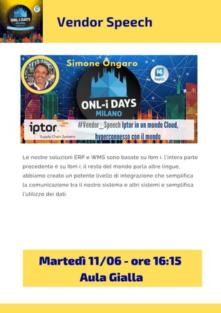 Vendor Speech
Martedì 11/06 - ore 16:15 
Aula Gialla
Le nostre soluzioni ERP e WMS sono basate su Ibm i, l'intera parte
precedente è su Ibm i; il resto del mondo parla altre lingue,
abbiamo creato un potente livello di integrazione che semplifica
la comunicazione tra il nostro sistema e altri sistemi e semplifica
l'utilizzo dei dati.
 