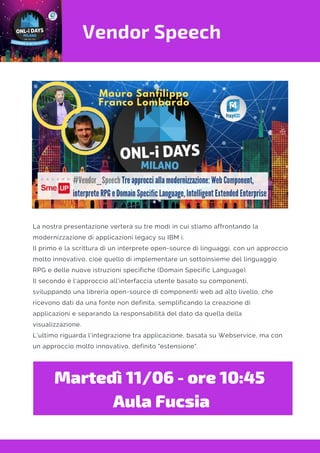 Vendor Speech
Martedì 11/06 - ore 10:45 
Aula Fucsia
La nostra presentazione verterà su tre modi in cui stiamo affrontando la
modernizzazione di applicazioni legacy su IBM i.
Il primo è la scrittura di un interprete open-source di linguaggi, con un approccio
molto innovativo, cioè quello di implementare un sottoinsieme del linguaggio
RPG e delle nuove istruzioni specifiche (Domain Specific Language).
Il secondo è l'approccio all'interfaccia utente basato su componenti,
sviluppando una libreria open-source di componenti web ad alto livello, che
ricevono dati da una fonte non definita, semplificando la creazione di
applicazioni e separando la responsabilità del dato da quella della
visualizzazione.
L'ultimo riguarda l'integrazione tra applicazione, basata su Webservice, ma con
un approccio molto innovativo, definito "estensione".
 
