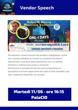 Vendor Speech
Martedì 11/06 - ore 16:15 
PalaCIO
Presentiamo l'ultima versione del prodotto webgate400, scritto
con il preciso obiettivo di ricreare le condizioni che hanno
determinato il successo della piattaforma ma in un ambito
hardware e software più esteso e articolato.
Minimizzare la complessità tecnica senza pregiudicare la
possibilità di scrivere applicazioni per tutte le aree aziendali e per
tutti i dispositivi disponibili sul mercato.
 