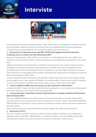 Interviste
In vista del prossimo evento di Faq400 dal titolo: "ONL-i DAYS" del 10 e 11 giugnopresso il Milano Luiss Hub
di Porta Garibaldi, abbiamo rivolto alcune domande a Raz-Lee e GBDS Network, sponsor ed espositori
all'evento. Grazie a Corrado Morandi, che ha risposto volentieri alla nostra intervista.
1.    Perché per Voi è importante esserci agli ONL-i DAYS? Quali suggerimenti dareste perché la
Community cresca in sintonia con tutto l’Ecosistema IBM i?
Riteniamo che partecipare a ONL-I DAYS sia un must per noi, è importante per Raz-Lee e GBDS avere
visibilità nel mercato italiano di IBM i e riteniamo che questo sia uno degli eventi più significativi nel mondo
IBM i.
Vogliamo presentare al mercato italiano le soluzioni di sicurezza di Raz-Lee e aiutare le organizzazioni a
proteggere le informazioni aziendali critiche ospitate sui server IBM i. Raz-Lee ha sviluppato soluzioni
all'avanguardia che hanno rivoluzionato l'analisi e la fortificazione dei server IBM i. Costruiscono soluzioni
che funzionano con le tecnologie di altre aziende consentendo alle organizzazioni di monitorare le attività di
IBM i tramite dashboard SIEM o DAM.
Il nostro suggerimento per aumentare la comunità IBM i in Italia è creare più eventi come Faq400 e anche
piccoli gruppi di utenti, simili a quello di COMMON. Ciò contribuirebbe a creare una comunità più interattiva
in cui le persone possano scambiare conoscenze e idee e creare un'ampia rete di utenti IBM i.
 2.    Come la piattaforma IBM i può avere ancora un ruolo centrale per le PMI italiane?
La piattaforma IBM i è leader nel mondo delle PMI italiane e può avere un ruolo sempre più centrale proprio
grazie alla community e alle soluzioni fornite dai partner IBM i.
 3.    Cosa presenterete, in particolare, durante le giornate del 10 e 11 giugno, dedicate alla formazione
della Community IBM i?
Raz-Lee e GBDS presenteranno le migliori soluzioni di sicurezza disponibili sul mercato. Disponiamo di
soluzioni esclusive e all'avanguardia che aiutano le organizzazioni di tutti i settori a VALUTARE, RILEVARE E
PROTEGGERE le loro preziose e critiche informazioni aziendali da minacce interne ed esterne e rispettare le
normative globali.
Presenteremo anche alcuni nuovi prodotti che sono stati aggiunti alle nostre soluzioni iSecurity
4.    Due parole su di Voi…
Raz-Lee è il leader mondiale di soluzioni di cyber security, di auditing e monitoring, e di compliance e
regulations per il mondo IBM i. GBDS Network e’ il reseller per l’Italia e la Svizzera. GBDS nell’area della
sicurezza offre prodotti e soluzioni anche per la formazione, l’eLearning e i social network.
 