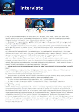 Interviste
In vista del prossimo evento di Faq400 dal titolo: "ONL-i DAYS" del 10 e 11 giugno presso il Milano Luiss Hub di Porta
Garibaldi, abbiamo rivolto alcune domande a WSS Italia, sponsor ed espositore all'evento. Grazie a Massimo Fumagalli
(Managing Director di WSS Italia Srl), che ha risposto volentieri alla nostra intervista.
1.      Perché per Voi è importante esserci agli ONL-i DAYS? Quali suggerimenti dareste perché la Community cresca in
sintonia con tutto l’Ecosistema IBM i?
Per noi è importante partecipare a questo evento perché è uno dei rari momenti di aggregazione della Community IBM i
italiana. WSS Italia propone da vent’anni soluzioni e servizi dedicati a questa piattaforma, per questo era impossibile
mancare!
Anzi, aggiungerei che sarebbe bello che ci fossero più occasioni come questa durante l’anno per favorire il confronto e
soprattutto la formazione su IBM i anche delle nuove leve. Su questo è doveroso ringraziare Faq400 ed il lavoro che svolge
quotidianamente per mantenere sempre vivo l’ecosistema attraverso le numerose attività che organizza.
2.      Come la piattaforma IBM i può avere ancora un ruolo centrale per le PMI italiane?
IBM i, nonostante i suoi trent’anni di anzianità, continua ad essere una piattaforma non solo al passo con i tempi, ma
proiettata verso il futuro. Sono certo che continuerà a mantenere il suo ruolo centrale presso le PMI italiane, perché IBM ha
garantito una roadmap di crescita importante. Inoltre l’IBM i è sempre più interconnesso con il mondo distribuito ed ormai si
inserisce ed integra perfettamente con il resto dell’infrastruttura IT dei Clienti.
3.      Cosa presenterete, in particolare, durante le giornate del 10 e 11 giugno, dedicate alla formazione della Community
IBM i?
Noi come WSS Italia saremo presenti con due stand, per parlarvi delle nostre soluzioni di Sicurezza e Modernizzazione
dedicate ai sistemi IBM i con i nostri partner tecnologici Arcad & Helpsystems.
Nel dettaglio invitiamo tutti i partecipanti ai nostri interventi in Aula:
·        10 giugno ore 10:45 – Il tuo IBM i è sicuro? Anche lo studio sulla sicurezza del 2019 rivela ancora troppe vulnerabilità. Ti
raccontiamo le principali: come individuarle e risolverle – Jenko Gaviglia di Helpsystems;
·        11 giugno ore 10:45 – Securing IBM i Modernization: a 360° view – Philippe Magne di Arcad;
·        11 giugno ore 14:00 – #Inspirational_Speech – I risultati della IBM i Survey – Jenko Gaviglia Helpsystems.
Non mancate!
4.      Due parole su di Voi…
WSS Italia è nata nel 1999 e negli anni è riuscita a crescere e consolidarsi: in questo percorso di continuo miglioramento, il
conseguimento nel dicembre 2015 della certificazione di qualità UNI EN ISO 9001:2015 ha costituito una tappa decisiva.
All’interno della propria offerta software per gli utilizzatori di sistemi Power i, i principali ambiti di applicazione riguardano la
Sicurezza (trasferimento dei file, anonimizzazione dei dati, gestione degli accessi…), la Modernizzazione (DevOps, Application
Orchestration, interfaccia grafica…) e la Business Continuity (Data Replication, HA, Monitoring & Performance…). I servizi
professionali di supporto e l’assistenza invece hanno una forte specializzazione su IBM i in ambito RMS - gestione remota dei
sistemi e AMS - sviluppo e gestione degli applicativi, con copertura 24 ore al giorno per 365 gg all’anno in italiano ed inglese
grazie ad un team fisicamente presente presso le nostre control room. I servizi, la tecnologia e la metodologia di lavoro
aderiscono al modello ITIL v.3 .
 