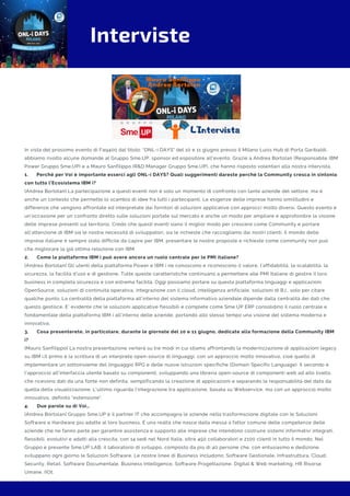 Interviste
In vista del prossimo evento di Faq400 dal titolo: "ONL-i DAYS" del 10 e 11 giugno presso il Milano Luiss Hub di Porta Garibaldi,
abbiamo rivolto alcune domande al Gruppo Sme.UP, sponsor ed espositore all'evento. Grazie a Andrea Bortolan (Responsabile IBM
Power Gruppo Sme.UP) e a Mauro Sanfilippo (R&D Manager Gruppo Sme.UP), che hanno risposto volentieri alla nostra intervista.
1.      Perché per Voi è importante esserci agli ONL-i DAYS? Quali suggerimenti dareste perché la Community cresca in sintonia
con tutto l’Ecosistema IBM i?
[Andrea Bortolan] La partecipazione a questi eventi non è solo un momento di confronto con tante aziende del settore, ma è
anche un contesto che permette lo scambio di idee fra tutti i partecipanti. Le esigenze delle imprese hanno similitudini e
differenze che vengono affrontate ed interpretate dai fornitori di soluzioni applicative con approcci molto diversi. Questo evento è
un’occasione per un confronto diretto sulle soluzioni portate sul mercato e anche un modo per ampliare e approfondire la visione
delle imprese presenti sul territorio. Credo che questi eventi siano il miglior modo per crescere come Community e portare
all’attenzione di IBM sia le nostre necessità di sviluppatori, sia le richieste che raccogliamo dai nostri clienti. Il mondo delle
imprese italiane è sempre stato difficile da capire per IBM, presentare le nostre proposte e richieste come community non può
che migliorare la già ottima relazione con IBM.  
2.      Come la piattaforma IBM i può avere ancora un ruolo centrale per le PMI italiane?
[Andrea Bortolan] Gli utenti della piattaforma Power e IBM i ne conoscono e riconoscono il valore, l’affidabilità, la scalabilità, la
sicurezza, la facilità d’uso e di gestione. Tutte queste caratteristiche continuano a permettere alle PMI Italiane di gestire il loro
business in completa sicurezza e con estrema facilità. Oggi possiamo portare su questa piattaforma linguaggi e applicazioni
OpenSource, soluzioni di continuità operativa, integrazione con il cloud, intelligenza artificiale, soluzioni di B.I., solo per citare
qualche punto. La centralità della piattaforma all’interno del sistema informativo aziendale dipende dalla centralità dei dati che
questo gestisce. E’ evidente che le soluzioni applicative flessibili e complete come Sme.UP ERP consolidino il ruolo centrale e
fondamentale della piattaforma IBM i all’interno delle aziende, portando allo stesso tempo una visione del sistema moderna e
innovativa.
3.      Cosa presenterete, in particolare, durante le giornate del 10 e 11 giugno, dedicate alla formazione della Community IBM
i?
[Mauro Sanfilippo] La nostra presentazione verterà su tre modi in cui stiamo affrontando la modernizzazione di applicazioni legacy
su IBM i.Il primo è la scrittura di un interprete open-source di linguaggi, con un approccio molto innovativo, cioè quello di
implementare un sottoinsieme del linguaggio RPG e delle nuove istruzioni specifiche (Domain Specific Language). Il secondo è
l'approccio all'interfaccia utente basato su componenti, sviluppando una libreria open-source di componenti web ad alto livello,
che ricevono dati da una fonte non definita, semplificando la creazione di applicazioni e separando la responsabilità del dato da
quella della visualizzazione. L'ultimo riguarda l'integrazione tra applicazione, basata su Webservice, ma con un approccio molto
innovativo, definito "estensione".
4.      Due parole su di Voi…
[Andrea Bortolan] Gruppo Sme.UP è il partner IT che accompagna le aziende nella trasformazione digitale con le Soluzioni
Software e Hardware più adatte al loro business. È una realtà che nasce dalla messa a fattor comune delle competenze delle
aziende che ne fanno parte per garantire assistenza e supporto alle imprese che intendono costruire sistemi informativi integrati,
flessibili, evolutivi e adatti alla crescita, con 14 sedi nel Nord Italia, oltre 450 collaboratori e 2100 clienti in tutto il mondo. Nel
Gruppo è presente Sme.UP LAB, il laboratorio di sviluppo, composto da più di 40 persone che, con entusiasmo e dedizione,
sviluppano ogni giorno le Soluzioni Software. Le nostre linee di Business includono: Software Gestionale, Infrastruttura, Cloud,
Security, Retail, Software Documentale, Business Intelligence, Software Progettazione, Digital & Web marketing, HR Risorse
Umane, IIOt.
 