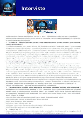 Interviste
In vista del prossimo evento di Faq400 dal titolo: "ONL-i DAYS" del 10 e 11 giugno presso il Milano Luiss Hub di Porta Garibaldi,
abbiamo rivolto alcune domande a ARCAD Software, sponsor ed espositore all'evento. Grazie a Philippe Magne (CEO di Arcad), che
ha risposto volentieri alla nostra intervista.
1.      Perché per Voi è importante esserci agli ONL-i DAYS? Quali suggerimenti dareste perché la Community cresca in sintonia
con tutto l’Ecosistema IBM i?
Per noi è davvero importante essere presenti all’evento ONL-i DAYS, dal momento che è fondamentale passare il giusto messaggio
al maggior numero di utenti IBM i possibile e dimostrare che l’ecosistema è vivo, ma soprattutto attivo! Le Aziende che inizieranno
in ritardo il percorso di digital transformation si troveranno a fronteggiare gravi problemi nel prossimo futuro. È fondamentale
approcciare questo percorso passo dopo passo, con il business che svolge il ruolo di principale driver. La piattaforma IBM i è pronta
per la trasformazione digitale già da molto tempo: l’ostacolo maggiore è che pochi ne sono realmente consapevoli. Questo è il
motivo per cui la prima reazione è "sostituiamo la piattaforma", mentre, probabilmente è proprio il sistema ideale per il mondo
digitale di oggi. Pensate ad esempio alla sua affidabilità, la sua sicurezza (non sono stati rilevati virus per decadi) e scalabilità,
estremamente importanti data la crescita esponenziale del volume dei dati nel mondo.
2.      Come la piattaforma IBM i può avere ancora un ruolo centrale per le PMI italiane?
È risaputo che la piattaforma IBM i ha il TCO (Total Cost of Ownership) più basso sul mercato. È la stretta integrazione tra il sistema
operativo e il gestore del database che lo rende così unico, a garanzia dei bassi costi operativi della piattaforma. Questo livello di
automazione significa che non c'è bisogno di una funzione di amministratore del database nel mondo IBM i. La roadmap dei prodotti
IBM per i sistemi IBM i arriva fino al 2029. E non c'è bisogno di preoccuparsi che IBM finisca per abbandonare questo sistema.
L'hardware è rigorosamente identico alle piattaforme Unix e Linux, senza costi aggiuntivi per IBM. Il funzionamento è molto stabile e
intuitivo. È il database che ha concentrato tutti gli sforzi di IBM - e ora il DB2 for i è diventato un vero database relazionale. Tutti i
database di ricerca e sviluppo di IBM beneficiano della piattaforma. Ma per sfruttare questo vantaggio competitivo, gli utilizzatori di
IBM i devono affrontare con urgenza la modernizzazione delle proprie applicazioni e la loro "trasformazione DevOps". Queste
iniziative serviranno per aprire il sistema IBM i ad una nuova generazione di sviluppatori e migliorare l'accessibilità delle funzionalità
IBM i di base a sistemi esterni tramite Webservices / microservices. La chiave è abbattere i "silos" tra le diverse culture di sviluppo
del software, “standardizzando” il codice sorgente in un repository comune (come Git) e condividendo una pipeline CI / CD
aziendale (tipicamente Jenkins e Jira) su IBM i e altre piattaforme come Linux e Windows.
3.      Cosa presenterete, in particolare, durante le giornate del 10 e 11 giugno, dedicate alla formazione della Community IBM i?
Annunceremo la nostra nuova importante release ARCAD, la V11. Questa release sposa lo sviluppo tradizionale di IBM i con il mondo
di sistemi aperti di Git - rendendo possibile lo sviluppo in stile RDi e 5250 in parallelo, tutti sincronizzati su Git come unico repository
del codice sorgente. Questa integrazione senza problemi di Git / Jenkins riduce i costi di sviluppo su IBM i e riduce drasticamente i
tempi di consegna del software.
Inoltre, con la V11, stiamo rilasciando nuove release di alcuni tool che presenteremo durante l’evento:
ARCAD-Codechecker: strumento per automatizzare le revisioni del codice
ARCAD-Verifier: strumento di test di regressione
ARCAD-iUnit, il nostro strumento di unit test
ARCAD-iNow: il nostro nuovo strumento di modernizzazione dell'interfaccia utente
ARCAD Macro Maker: automazione dei processi grafica per IBM i.
4.      Due parole su di Voi…
Aiutarvi ad ottenere il massimo dalla vostra trasformazione DevOps: come includere i sistemi Legacy nella tua strategia aziendale di
DevOps. Vi aspettiamo al nostro stand, insieme al nostro partner italiano WSS Italia, per spiegarvi come!
 