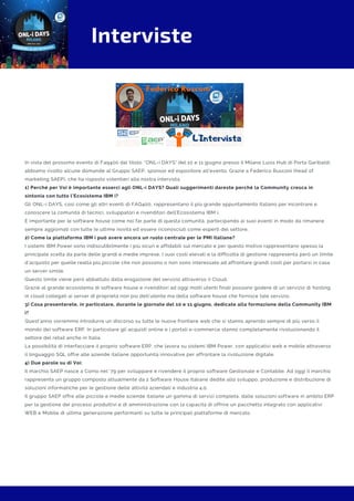 Interviste
In vista del prossimo evento di Faq400 dal titolo: "ONL-i DAYS" del 10 e 11 giugno presso il Milano Luiss Hub di Porta Garibaldi,
abbiamo rivolto alcune domande al Gruppo SAEP, sponsor ed espositore all'evento. Grazie a Federico Rusconi (head of
marketing SAEP), che ha risposto volentieri alla nostra intervista.
1) Perché per Voi è importante esserci agli ONL-i DAYS? Quali suggerimenti dareste perché la Community cresca in
sintonia con tutto l’Ecosistema IBM i?
Gli ONL-i DAYS, cosi come gli altri eventi di FAQ400, rappresentano il più grande appuntamento italiano per incontrare e
conoscere la comunità di tecnici, sviluppatori e rivenditori dell'Ecosistema IBM i.
È importante per le software house come noi far parte di questa comunità, partecipando ai suoi eventi in modo da rimanere
sempre aggiornati con tutte le ultime novità ed essere riconosciuti come esperti del settore.
2) Come la piattaforma IBM i può avere ancora un ruolo centrale per le PMI italiane?
I sistemi IBM Power sono indiscutibilmente i più sicuri e affidabili sul mercato e per questo motivo rappresentano spesso la
principale scelta da parte delle grandi e medie imprese. I suoi costi elevati e la difficoltà di gestione rappresenta però un limite
d’acquisto per quelle realtà più piccole che non possono o non sono interessate ad affrontare grandi costi per portarsi in casa
un server simile.
Questo limite viene però abbattuto dalla erogazione del servizio attraverso il Cloud.
Grazie al grande ecosistema di software house e rivenditori ad oggi molti utenti finali possono godere di un servizio di hosting
in cloud collegati ai server di proprietà non più dell’utente ma della software house che fornisce tale servizio. 
3) Cosa presenterete, in particolare, durante le giornate del 10 e 11 giugno, dedicate alla formazione della Community IBM
i?
Quest’anno vorremmo introdurre un discorso su tutte le nuove frontiere web che si stanno aprendo sempre di più verso il
mondo dei software ERP. In particolare gli acquisti online e i portali e-commerce stanno completamente rivoluzionando il
settore del retail anche in Italia.
La possibilità di interfacciare il proprio software ERP, che lavora su sistemi IBM Power, con applicativi web e mobile attraverso
il linguaggio SQL offre alle aziende italiane opportunità innovative per affrontare la rivoluzione digitale. 
4) Due parole su di Voi:
Il marchio SAEP nasce a Como nel ’79 per sviluppare e rivendere il proprio software Gestionale e Contabile. Ad oggi il marchio
rappresenta un gruppo composto attualmente da 2 Software House Italiane dedite allo sviluppo, produzione e distribuzione di
soluzioni informatiche per le gestione delle attività aziendali e industria 4.0.
Il gruppo SAEP offre alle piccole e medie aziende italiane un gamma di servizi completa, dalle soluzioni software in ambito ERP
per la gestione dei processi produttivi e di amministrazione con la capacità di offrire un pacchetto integrato con applicativi
WEB e Mobile di ultima generazione performanti su tutte le principali piattaforme di mercato.
 