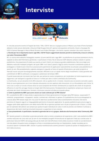 Interviste
In vista del prossimo evento di Faq400 dal titolo: "ONL-i DAYS" del 10 e 11 giugno presso il Milano Luiss Hub di Porta Garibaldi,
abbiamo rivolto alcune domande a Soluzioni Edp| Gruppo Sme.UP, sponsor ed espositore all'evento. Grazie a Giuseppe Re
(CEO & General Manager) e Marco Moret (Product and Project Manager), che hanno risposto volentieri alla nostra intervista.
1. Perché per Voi è importante esserci agli ONL-i DAYS? Quali suggerimenti dareste perché la Community cresca in sintonia
con tutto l’Ecosistema IBM i?
RE: Lo scorso anno abbiamo festeggiato insieme i 30 anni dell’AS/400, oggi IBM i, la piattaforma di successo planetario che ha
segnato la storia dell'informatica gestionale, in particolare in Italia. Noi di Soluzioni EDP abbiamo sempre creduto in questa
piattaforma, che proponiamo fin dalla sua nascita ai nostri Clienti con reciproca grande soddisfazione. Nel corso degli anni
abbiamo realizzato molteplici progetti, dei quali l’IBM i ne è stato il pilastro. Oggi la nostra missione è certamente quella di
proteggere e modernizzare l’enorme e preziosissimo patrimonio di applicazioni specialistiche accumulato sulla piattaforma in
questi 30 anni. Ma parallelamente vogliamo allargare lo sguardo al futuro di questa infrastruttura, per poter proporre al
mercato nuove soluzioni tecnologicamente avanzate, efficienti e con un rapido ritorno degli investimenti. Il tutto garantito dal
commitment di IBM di continuare a sviluppare e potenziare nel tempo l’IBM i.
È quindi essenziale per noi esserci per fare rete, per portare le nostre competenze, per condividere le nostre esperienze, per
aggiornarci, per allargare lo sguardo al futuro e in sintesi per dare il nostro contributo alla Community.
La Community, sia sul versante di chi offre soluzioni, che su quello di chi vi investe, crescerà solo se saranno coinvolte a pieno
titolo le nuove generazioni con il loro naturale entusiasmo e la loro apertura alle innovazioni, di cui intravediamo solo l’inizio. Si
verrà così a creare un circolo virtuoso dove le nuove proposte dei fornitori stimoleranno la capacità dei clienti di recuperare
efficienza in aree fino ad oggi rimaste ai margini dell’informatizzazione. Parallelamente le aspettative sempre più mature ed
articolate dei clienti stimoleranno i fornitori a formulare soluzioni all’altezza di queste attese. 
2. Come la piattaforma IBM i può avere ancora un ruolo centrale per le PMI italiane?
RE: La piattaforma IBM i è stata amata e apprezzata da un’intera generazione di manager della PMI italiana, responsabili IT,
sistemisti, programmatori, sviluppatori, analisti, commerciali, informatici in genere. È la piattaforma che ha accompagnato la
crescita delle PMI italiane negli anni. Ha avuto fin dall’inizio caratteristiche native estremamente innovative che hanno
permesso di disporre oggi di un ineguagliabile patrimonio di soluzioni applicative. Su questa piattaforma gira ancora oggi la
maggior parte delle applicazioni core delle nostre PMI. Ma un glorioso passato non è di per sé garanzia per il futuro. La sfida
per noi operatori del settore sarà sempre più quella di saper individuare di volta in volta le priorità e di mettere in anticipo a
disposizione dei nostri clienti gli strumenti necessari a supportare la loro crescita. 
3. Cosa presenterete, in particolare, durante le giornate del 10 e 11 giugno, dedicate alla formazione della Community IBM
i?
RE: Saremo presenti in entrambe le giornate portando tutte le nostre competenze ed esperienze a 360° sulla piattaforma IBM i,
avendo realizzato nel corso dei suoi 30 anni di vita molteplici progetti infrastrutturali ed applicativi nelle più svariate aree. In
particolare Soluzioni EDP è all’avanguardia già da molti anni nell’affrontare il tema della sicurezza in tutte le sue declinazioni.
Uno dei pilastri di questa nostra strategia è la forte e consolidata partnership con HelpSystems, leader mondiale per la
sicurezza specie in ambiente IBM i. Anche in questa manifestazione saremo presenti in qualità di partner di HelpSystems sui
temi della sicurezza.
 