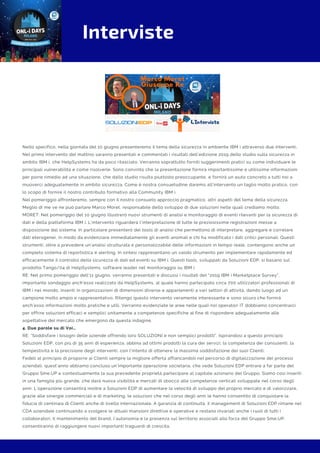 Interviste
Nello specifico, nella giornata del 10 giugno presenteremo il tema della sicurezza in ambiente IBM i attraverso due interventi.
Nel primo intervento del mattino saranno presentati e commentati i risultati dell’edizione 2019 dello studio sulla sicurezza in
ambito IBM i, che HelpSystems ha da poco rilasciato. Verranno soprattutto forniti suggerimenti pratici su come individuare le
principali vulnerabilità e come risolverle. Sono convinto che la presentazione fornirà importantissime e utilissime informazioni
per porre rimedio ad una situazione, che dallo studio risulta piuttosto preoccupante, e fornirà un aiuto concreto a tutti noi a
muoverci adeguatamente in ambito sicurezza. Come è nostra consuetudine daremo all’intervento un taglio molto pratico, con
lo scopo di fornire il nostro contributo formativo alla Community IBM i.
Nel pomeriggio affronteremo, sempre con il nostro consueto approccio pragmatico, altri aspetti del tema della sicurezza.
Meglio di me ve ne può parlare Marco Moret, responsabile dello sviluppo di due soluzioni nelle quali crediamo molto.
MORET: Nel pomeriggio del 10 giugno illustrerò nuovi strumenti di analisi e monitoraggio di eventi rilevanti per la sicurezza di
dati e della piattaforma IBM i. L’intervento riguarderà l’interpretazione di tutte le preziosissime registrazioni messe a
disposizione dal sistema. In particolare presenterò dei tools di analisi che permettono di interpretare, aggregare e correlare
dati eterogenei, in modo da evidenziare immediatamente gli eventi anomali e chi ha modificato i dati critici personali. Questi
strumenti, oltre a prevedere un’analisi strutturata e personalizzabile delle informazioni in tempo reale, contengono anche un
completo sistema di reportistica e alerting. In sintesi rappresentano un valido strumento per implementare rapidamente ed
efficacemente il controllo della sicurezza di dati ed eventi su IBM i. Questi tools, sviluppati da Soluzioni EDP, si basano sul
prodotto Tango/04 di HelpSystems, software leader nel monitoraggio su IBM i.
RE: Nel primo pomeriggio dell’11 giugno, verranno presentati e discussi i risultati del “2019 IBM i Marketplace Survey”,
importante sondaggio anch’esso realizzato da HelpSystems, al quale hanno partecipato circa 700 utilizzatori professionali di
IBM i nel mondo, inseriti in organizzazioni di dimensioni diverse e appartenenti a vari settori di attività, dando luogo ad un
campione molto ampio e rappresentativo. Ritengo questo intervento veramente interessante e sono sicuro che fornirà
anch’esso informazioni molto pratiche e utili. Verranno evidenziate le aree nelle quali noi operatori IT dobbiamo concentrarci
per offrire soluzioni efficaci e semplici unitamente a competenze specifiche al fine di rispondere adeguatamente alle
aspettative del mercato che emergono da questa indagine.
4. Due parole su di Voi…
RE: “Soddisfare i bisogni delle aziende offrendo loro SOLUZIONI e non semplici prodotti”. Ispirandosi a questo principio
Soluzioni EDP, con più di 35 anni di esperienza, abbina ad ottimi prodotti la cura dei servizi, la competenza dei consulenti, la
tempestività e la precisione degli interventi, con l'intento di ottenere la massima soddisfazione dei suoi Clienti.
Fedeli al principio di proporre ai Clienti sempre la migliore offerta affiancandoli nel percorso di digitalizzazione dei processi
aziendali, quest’anno abbiamo concluso un’importante operazione societaria, che vede Soluzioni EDP entrare a far parte del
Gruppo Sme.UP e contestualmente la sua precedente proprietà partecipare al capitale azionario del Gruppo. Siamo così inseriti
in una famiglia più grande, che darà nuova visibilità e mercati di sbocco alle competenze verticali sviluppate nel corso degli
anni. L’operazione consentirà inoltre a Soluzioni EDP di aumentare la velocità di sviluppo del proprio mercato e di valorizzare,
grazie alle sinergie commerciali e di marketing, le soluzioni che nel corso degli anni le hanno consentito di conquistare la
fiducia di centinaia di Clienti anche di livello internazionale. A garanzia di continuità, il management di Soluzioni EDP rimane nel
CDA aziendale continuando a svolgere le attuali mansioni direttive e operative e restano invariati anche i ruoli di tutti i
collaboratori. Il mantenimento del brand, l’autonomia e la presenza sul territorio associati alla forza del Gruppo Sme.UP,
consentiranno di raggiungere nuovi importanti traguardi di crescita.
 