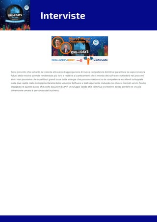 Interviste
Sono convinto che soltanto la crescita attraverso l’aggregazione di nuove competenze distintive garantisce la sopravvivenza
futura delle nostre aziende rendendole più forti e reattive ai cambiamenti che il mondo del software richiederà nei prossimi
anni. Non possiamo che aspettarci grandi cose dalle sinergie che possono nascere tra le competenze eccellenti sviluppate
dalle due realtà, dalla complementarietà delle soluzioni Software e dall’esperienza maturata nei diversi mercati serviti. Siamo
orgogliosi di questo passo che porta Soluzioni EDP in un Gruppo solido che continua a crescere, senza perdere di vista la
dimensione umana e personale del business.
 