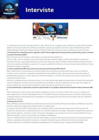 Interviste
In vista del prossimo evento di Faq400 dal titolo: "ONL-i DAYS" del 10 e 11 giugno presso il Milano Luiss Hub di Porta Garibaldi,
abbiamo rivolto alcune domande a EDM Spa e VGSoft Srl, sponsor ed espositori all'evento. Grazie a Roberto Marra (CEO &
General Manager di EDM Spa) e Maurizio Venturini (CEO di VGSoft Srl), che hanno risposto volentieri alla nostra intervista.
1. Perché per Voi è importante esserci agli ONL-i DAYS? Quali suggerimenti dareste perché la Community cresca in sintonia
con tutto l’Ecosistema IBM i?
Marra: Promuovere la formazione e ridare fiducia nel potenziale della piattaforma. 
Venturini: ONL-i Days è, ad oggi, l’unico evento italiano del 2019 veramente aperto a tutta la comunità Ibm i e quindi non
potevamo mancare a questo appuntamento. La Community che gravita attorno all’IBM i ha estremamente bisogno di formarsi,
anche tecnicamente, per mettersi al passo con chi opera su piattaforme differenti e di avere strumenti stabili ed efficaci che gli
permetta di rimanere competitiva.
2. Come la piattaforma IBM i può avere ancora un ruolo centrale per le PMI italiane? 
Marra: Valorizzando in chiave moderna le qualità che gli hanno consentito di occupare quel ruolo ovvero, un insieme di
hardware, sistema operativo, linguaggio di programmazione ed interfaccia video che ha consentito a specialisti esperti di
problematiche gestionali di scrivere applicazioni efficienti, affidabili e ricchissime di contenuti senza essere condizionati da
complessità tecniche inutili.
Venturini: La piattaforma può continuare ad avere il suo ruolo centrale nelle applicazioni gestionali se insieme alla varietà delle
soluzioni (soprattutto verticali) si utilizzano strumenti che permettano a tutti gli sviluppatori (non solo ai più “tecnologici”) di
produrre applicazioni estremamente competitive e performanti per gli utilizzatori e/o i processi.
3. Cosa presenterete, in particolare, durante le giornate del 10 e 11 giugno, dedicate alla formazione della Community IBM
i? 
Marra: Presentiamo l'ultima versione del prodotto webgate400, scritto con il preciso obiettivo di ricreare le condizioni che
hanno determinato il successo della piattaforma ma in un ambito hardware e software più esteso e articolato. Minimizzare la
complessità tecnica senza pregiudicare la possibilità di scrivere applicazioni per tutte le aree aziendali e per tutti i dispositivi
disponibili sul mercato.
4. Due parole su di Voi…  
Marra: EDM Spa si occupa di Applicazioni Gestionali specializzati per Aziende di Produzione dal 1984, di middleware dal 2004 e
dal 2005, eroga tutte le applicazioni prodotte anche in modalità cloud.
La copertura del nostro ERP va dalla logistica alla contabilità analitica, passando dalle applicazioni bordo macchina che
interfacciano direttamente in modo bidirezionale tutti i dispositivi disponibili sul campo, schedulatori a capacità finita, gestione
documentale, logistica a ubicazioni variabili, utilizzando i linguaggi più consoni alla missione ma una sola piattaforma ovvero
IBM Power System i. Il tutto è reso possibile dal middleware webgate400.
Venturini: VGSoft Srl nasce nel 2003 e opera nel settore della consulenza informatica alle imprese oltre che alla produzione di
software, soprattutto nell’ambito Amministrativo /Contabile. Dal 2006, insieme ad Edm e Intermedia ha contribuito alla
creazione della rete di rivendita del middleware webgate400 per la modernizzazione di applicazioni RPG/COBOL.
 