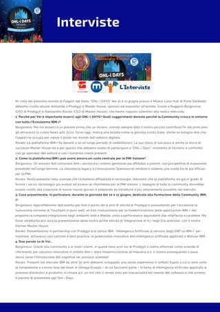 Interviste
IIn vista del prossimo evento di Faq400 dal titolo: "ONL-i DAYS" del 10 e 11 giugno presso il Milano Luiss Hub di Porta Garibaldi,
abbiamo rivolto alcune domande a Prodigyt e Master House, sponsor ed espositori all'evento. Grazie a Ruggero Borgonovo
(CEO di Prodigyt) e Alessandro Rorato (CEO di Master House), che hanno risposto volentieri alla nostra intervista.
1. Perché per Voi è importante esserci agli ONL-i DAYS? Quali suggerimenti dareste perché la Community cresca in sintonia
con tutto l’Ecosistema IBM-i?
Borgonovo: Per noi esserci è un piacere prima che un dovere, avendo sempre dato il nostro piccolo contributo fin dai primi anni
90 attraverso la rivista News 400. Ecco, forse oggi, manca una testata come la gloriosa rivista Duke, anche se bisogna dire che
Faq400 ne occupa per valore il posto nel mondo dell’editoria digitale.
Rorato: La piattaforma IBM-i ha davanti a sé un lungo periodo di soddisfazioni. La sua storia di successo è anche la storia di
successo Master House ed è per questo che abbiamo scelto di partecipare a “ONL-i Days”, momento di incontro e confronto
con gli operatori del settore e con i numerosi clienti presenti. 
2. Come la piattaforma IBM i può avere ancora un ruolo centrale per le PMI italiane?
Borgonovo: Gli annunci Ibm collocano Ibm-i ancora tra i sistemi gestionali più affidabili e potenti, con prospettive di evoluzione
proiettate nel lungo termine. La robustezza legacy e l’innovazione Opensource rendono il sistema una scelta tra le più efficaci
per la PMI.
Rorato: Molto presente nelle aziende che richiedono affidabilità e tecnologia, riteniamo che la piattaforma sia già in grado di
fornire i servizi tecnologici più evoluti ed essere un riferimento per le PMI italiane. L’impegno di tutta la community dovrebbe
essere rivolto alla creazione di nuove risorse giovani e preparate da introdurre il più velocemente possibile nel mercato.
3. Cosa presenterete, in particolare, durante le giornate del 10 e 11 giugno, dedicate alla formazione della Community IBM-
i?
Borgonovo: Approfitteremo dell’evento per fare il punto dei 9 anni di attività di Prodigyt e presentando per l’occasione la
nuovissima versione di Touch400 in puro web: un tool rivoluzionario per la modernizzazione delle applicazioni IBM-i, nel
proporre la completa integrazione negli ambienti web e Mobile, unita a performance equivalenti alle interfacce a carattere. Ma
forse altrettanta eco avrà la presentazione delle nostre prime attività di integrazione di A.I. negli Erp aziendali, con il nostro
Partner Master House.
Rorato: Presenteremo in partnership con Prodigyt e la stessa IBM, “Intelligenza Artificiale al servizio degli ERP su IBM-i” per
mostrare, attraverso casi concreti e best practice, le potenzialità innovative dell’intelligenza artificiale applicata a Watson IBM.
4. Due parole su di Voi…
Borgonovo: Grazie alla community e ai nostri clienti, in questi nove anni noi di Prodigyt ci siamo affermati come azienda di
riferimento per soluzioni innovative in ambito Ibm-i, dalla modernizzazione all’industria 4.0, e stiamo proseguendo a passi
decisi verso l’introduzione del cognitive nei processi aziendali.
Rorato: Presenti nel mercato IBM da oltre 30 anni abbiamo sviluppato una solida esperienza in ambito As400 a cui si sono unite
le competenze e il know how del team di Omega Gruppo – di cui facciamo parte – in tema di intelligenza artificiale applicata ai
processi distributivi e produttivi in chiave 4.0: un mix che ci rende unici per trasversalità nel mondo del software e che avremo
il piacere di presentare agli Onl-i Days.
 