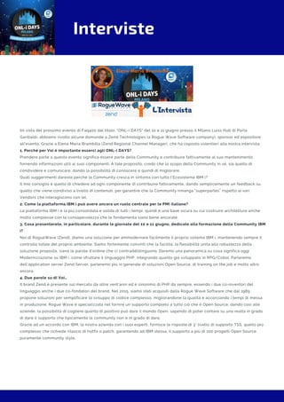 Interviste
IIn vista del prossimo evento di Faq400 dal titolo: "ONL-i DAYS" del 10 e 11 giugno presso il Milano Luiss Hub di Porta
Garibaldi, abbiamo rivolto alcune domande a Zend Technologies (a Rogue Wave Software company), sponsor ed espositore
all'evento. Grazie a Elena Maria Brambilla (Zend Regional Channel Manager), che ha risposto volentieri alla nostra intervista.
1. Perché per Voi è importante esserci agli ONL-i DAYS?
Prendere parte a questo evento significa essere parte della Community e contribuire fattivamente al suo mantenimento
fornendo informazioni utili ai suoi componenti. A tale proposito, credo che lo scopo della Community in sé, sia quello di
condividere e comunicare, dando la possibilità di conoscere e quindi di migliorare.
Quali suggerimenti dareste perché la Community cresca in sintonia con tutto l’Ecosistema IBM i?
Il mio consiglio è quello di chiedere ad ogni componente di contribuire fattivamente, dando semplicemente un feedback su
quello che viene condiviso a livello di contenuti, per garantire che la Community rimanga “superpartes” rispetto ai vari
Vendors che interagiscono con lei.
2. Come la piattaforma IBM i può avere ancora un ruolo centrale per le PMI italiane?
La piattaforma IBM i è la più consolidata e solida di tutti i tempi, quindi è una base sicura su cui costruire architetture anche
molto complesse con la consapevolezza che le fondamenta siano bene ancorate.
3. Cosa presenterete, in particolare, durante le giornate del 10 e 11 giugno, dedicate alla formazione della Community IBM
i?
Noi di RogueWave (Zend), diamo una soluzione per ammodernare facilmente il proprio sistema IBM i, mantenendo sempre il
controllo totale del proprio ambiente. Siamo fortemente convinti che la facilità, la flessibilità unita alla robustezza della
soluzione proposta, siano le parole d’ordine che ci contraddistinguono. Daremo una panoramica su cosa significa oggi
Modernizzazione su IBM i, come sfruttare il linguaggio PHP, integrando quanto già sviluppato in RPG/Cobol. Parleremo
dell’application server Zend Server, parleremo più in generale di soluzioni Open Source, di training on the job e molto altro
ancora.
4. Due parole su di Voi…
Il brand Zend è presente sul mercato da oltre vent’anni ed è sinonimo di PHP da sempre, essendo i due co-inventori del
linguaggio anche i due co-fondatori del brand. Nel 2015, siamo stati acquisiti dalla Rogue Wave Software che dal 1989
propone soluzioni per semplificare lo sviluppo di codice complesso, migliorandone la qualità e accorciando i tempi di messa
in produzione. Rogue Wave è specializzata nel fornire un supporto completo a tutto ciò che è Open Source, dando così alle
aziende, la possibilità di cogliere quanto di positivo può dare il mondo Open, sapendo di poter contare su una realtà in grado
di dare il supporto che tipicamente la community non è in grado di dare.
Grazie ad un accordo con IBM, la nostra azienda con i suoi esperti, fornisce le risposte di 3° livello di supporto TSS, quello più
complesso che richiede rilascio di hotfix o patch, garantendo ad IBM stessa, il supporto a più di 100 progetti Open Source
puramente community style.
 