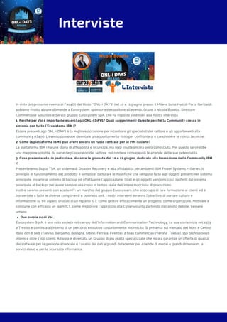 Interviste
In vista del prossimo evento di Faq400 dal titolo: "ONL-i DAYS" del 10 e 11 giugno presso il Milano Luiss Hub di Porta Garibaldi,
abbiamo rivolto alcune domande a Eurosystem, sponsor ed espositore all'evento. Grazie a Nicola Bosello, Direttore
Commerciale Soluzioni e Servizi gruppo Eurosystem SpA, che ha risposto volentieri alla nostra intervista.
1. Perché per Voi è importante esserci agli ONL-i DAYS? Quali suggerimenti dareste perché la Community cresca in
sintonia con tutto l’Ecosistema IBM i?
Essere presenti agli ONL-i DAYS è la migliore occasione per incontrare gli specialisti del settore e gli appartenenti alla
community AS400. L'evento dovrebbe diventare un appuntamento fisso per confrontarsi e condividere le novità tecniche.
2. Come la piattaforma IBM i può avere ancora un ruolo centrale per le PMI italiane?
La piattaforma IBM i ha una storia di affidabilità e sicurezza, ma oggi risulta ancora poco conosciuta. Per questo servirebbe
una maggiore volontà, da parte degli operatori del settore, nel rendere consapevoli le aziende delle sue potenzialità. 
3. Cosa presenterete, in particolare, durante le giornate del 10 e 11 giugno, dedicate alla formazione della Community IBM
i?
Presenteremo Duplo TSA, un sistema di Disaster Recovery e alta affidabilità per ambienti IBM Power Systems – iSeries. Il
principio di funzionamento del prodotto è semplice: catturare le modifiche che vengono fatte agli oggetti presenti nel sistema
principale, inviarle al sistema di backup ed effettuarne l’applicazione. I dati e gli oggetti vengono così trasferiti dal sistema
principale al backup, per avere sempre una copia in tempo reale dell’intera macchina di produzione.
Inoltre saremo presenti con academIT, un marchio del gruppo Eurosystem, che si occupa di fare formazione ai clienti ed è
trasversale a tutte le diverse componenti e business unit. I nostri interventi avranno l’obiettivo di portare cultura e
informazione su tre aspetti cruciali di un reparto ICT: come gestire efficacemente un progetto, come organizzare, motivare e
condurre con efficacia un team ICT, come migliorare l’approccio alla Cybersecurity partendo dall’anello debole, l’essere
umano.
 4. Due parole su di Voi…
Eurosystem S.p.A. è una nota società nel campo dell’Information and Communication Technology. La sua storia inizia nel 1979
a Treviso e continua all’interno di un percorso evolutivo costantemente in crescita. Si presenta sul mercato del Nord e Centro
Italia con 6 sedi (Treviso, Bergamo, Bologna, Udine, Ferrara, Firenze), 2 filiali commerciali (Verona, Trieste), 150 professionisti
interni e oltre 1300 clienti. Ad oggi è diventata un Gruppo di più realtà specializzate che mira a garantire un’offerta di qualità:
dai software per la gestione aziendale e l’analisi dei dati a grandi datacenter per aziende di medie e grandi dimensioni, a
servizi cloud e per la sicurezza informatica.
 