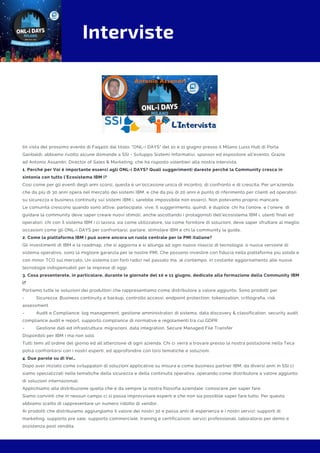 Interviste
IIn vista del prossimo evento di Faq400 dal titolo: "ONL-i DAYS" del 10 e 11 giugno presso il Milano Luiss Hub di Porta
Garibaldi, abbiamo rivolto alcune domande a SSI - Sviluppo Sistemi Informativi, sponsor ed espositore all'evento. Grazie
ad Antonio Assandri. Director of Sales & Marketing, che ha risposto volentieri alla nostra intervista.
1. Perché per Voi è importante esserci agli ONL-i DAYS? Quali suggerimenti dareste perché la Community cresca in
sintonia con tutto l’Ecosistema IBM i?
Così come per gli eventi degli anni scorsi, questa è un’occasione unica di incontro, di confronto e di crescita. Per un’azienda
che da più di 30 anni opera nel mercato dei sistemi IBM, e che da più di 20 anni è punto di riferimento per clienti ed operatori
su sicurezza e business continuity sui sistemi IBM i, sarebbe impossibile non esserci. Non potevamo proprio mancare.
Le comunità crescono quando sono attive, partecipate, vive. Il suggerimento, quindi, è duplice: chi ha l’onore, e l’onere, di
guidare la community deve saper creare nuovi stimoli, anche ascoltando i protagonisti dell’ecosistema IBM i, utenti finali ed
operatori; chi con il sistema IBM i ci lavora, sia come utilizzatore, sia come fornitore di soluzioni, deve saper sfruttare al meglio
occasioni come gli ONL-i DAYS per confrontarsi, parlare, stimolare IBM e chi la community la guida.
2. Come la piattaforma IBM i può avere ancora un ruolo centrale per le PMI italiane?
Gli investimenti di IBM e la roadmap, che si aggiorna e si allunga ad ogni nuovo rilascio di tecnologia, o nuova versione di
sistema operativo, sono la migliore garanzia per le nostre PMI. Che possono investire con fiducia nella piattaforma più solida e
con minor TCO sul mercato. Un sistema con forti radici nel passato ma, al contempo, in costante aggiornamento alle nuove
tecnologie indispensabili per le imprese di oggi.
3. Cosa presenterete, in particolare, durante le giornate del 10 e 11 giugno, dedicate alla formazione della Community IBM
i?
Portiamo tutte le soluzioni dei produttori che rappresentiamo come distributore a valore aggiunto. Sono prodotti per
-         Sicurezza: Business continuity e backup, controllo accessi, endpoint protection, tokenization, crittografia, risk
assessment
-         Audit e Compliance: log management, gestione amministratori di sistema, data discovery & classification, security audit,
compliance audit e report, supporto compliance di normative e regolamenti tra cui GDPR
-         Gestione dati ed infrastruttura: migrazioni, data integration, Secure Managed File Transfer
Disponibili per IBM i ma non solo.
Tutti temi all’ordine del giorno ed all’attenzione di ogni azienda. Chi ci verrà a trovare presso la nostra postazione nella Teca
potrà confrontarsi con i nostri esperti, ed approfondire con loro tematiche e soluzioni.
4. Due parole su di Voi…
Dopo aver iniziato come sviluppatori di soluzioni applicative su misura e come business partner IBM, da diversi anni in SSI ci
siamo specializzati nelle tematiche della sicurezza e della continuità operativa, operando come distributore a valore aggiunto
di soluzioni internazionali.
Applichiamo alla distribuzione quella che è da sempre la nostra filosofia aziendale: conoscere per saper fare.
Siamo convinti che in nessun campo ci si possa improvvisare esperti e che non sia possibile saper fare tutto. Per questo
abbiamo scelto di rappresentare un numero ridotto di vendor.
Ai prodotti che distribuiamo aggiungiamo il valore dei nostri 30 e passa anni di esperienza e i nostri servizi: supporti di
marketing, supporto pre sale, supporto commerciale, training e certificazioni, servizi professionali, laboratorio per demo e
assistenza post vendita.
 