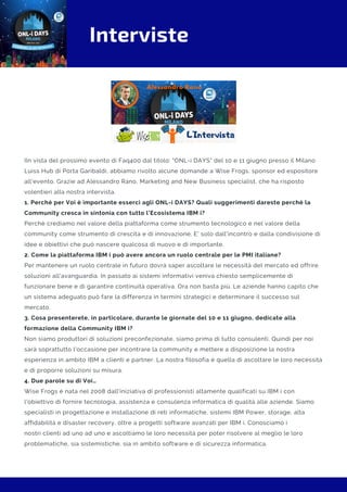 Interviste
IIn vista del prossimo evento di Faq400 dal titolo: "ONL-i DAYS" del 10 e 11 giugno presso il Milano
Luiss Hub di Porta Garibaldi, abbiamo rivolto alcune domande a Wise Frogs, sponsor ed espositore
all'evento. Grazie ad Alessandro Rano, Marketing and New Business specialist, che ha risposto
volentieri alla nostra intervista.
1. Perché per Voi è importante esserci agli ONL-i DAYS? Quali suggerimenti dareste perché la
Community cresca in sintonia con tutto l’Ecosistema IBM i?
Perchè crediamo nel valore della piattaforma come strumento tecnologico e nel valore della
community come strumento di crescita e di innovazione. E' solo dall'incontro e dalla condivisione di
idee e obiettivi che può nascere qualcosa di nuovo e di importante. 
2. Come la piattaforma IBM i può avere ancora un ruolo centrale per le PMI italiane?
Per mantenere un ruolo centrale in futuro dovrà saper ascoltare le necessità del mercato ed offrire
soluzioni all'avanguardia. In passato ai sistemi informativi veniva chiesto semplicemente di
funzionare bene e di garantire continuità operativa. Ora non basta più. Le aziende hanno capito che
un sistema adeguato può fare la differenza in termini strategici e determinare il successo sul
mercato.
3. Cosa presenterete, in particolare, durante le giornate del 10 e 11 giugno, dedicate alla
formazione della Community IBM i?
Non siamo produttori di soluzioni preconfezionate, siamo prima di tutto consulenti. Quindi per noi
sarà soprattutto l'occasione per incontrare la community e mettere a disposizione la nostra
esperienza in ambito IBM a clienti e partner. La nostra filosofia è quella di ascoltare le loro necessità
e di proporre soluzioni su misura.
4. Due parole su di Voi…
Wise Frogs è nata nel 2008 dall'iniziativa di professionisti altamente qualificati su IBM i con
l'obiettivo di fornire tecnologia, assistenza e consulenza informatica di qualità alle aziende. Siamo
specialisti in progettazione e installazione di reti informatiche, sistemi IBM Power, storage, alta
affidabilità e disaster recovery, oltre a progetti software avanzati per IBM i. Conosciamo i
nostri clienti ad uno ad uno e ascoltiamo le loro necessità per poter risolvere al meglio le loro
problematiche, sia sistemistiche, sia in ambito software e di sicurezza informatica.
 
