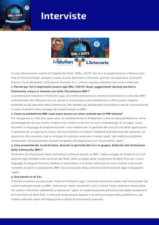 Interviste
In vista del prossimo evento di Faq400 dal titolo: "ONL-i DAYS" del 10 e 11 giugno presso il Milano Luiss
Hub di Porta Garibaldi, abbiamo rivolto alcune domande a iVolution, sponsor ed espositore all'evento.
Grazie a Carlo Benedetti, CEO presso iVolution S.r.l., che ha risposto volentieri alla nostra intervista.
1. Perché per Voi è importante esserci agli ONL-i DAYS? Quali suggerimenti dareste perché la
Community cresca in sintonia con tutto l’Ecosistema IBM i?
La presenza di iVolution e Profound Logic all’evento testimonia la volontà di sostenere la comunità IBM i
contribuendo alla diffusione di uno spirito di innovazione sulla piattaforma e rafforzando il legame
profondo tra gli operatori della community che sempre più desiderano consolidare l’uso di nuove pratiche
e nuovi strumenti nello sviluppo dei sistemi basati su IBM i.
2. Come la piattaforma IBM i può avere ancora un ruolo centrale per le PMI italiane?
Per recuperare e rinforzare quel ruolo, le caratteristiche di affidabilità e velocità della piattaforma vanno
accompagnate da una visione moderna dei sistemi in termini di nuove metodologie di sviluppo, nuovi
strumenti e linguaggi di programmazione, nuovi metodi per la gestione del ciclo di vita delle applicazioni,
in generale da un approccio nuovo che sia orientato ai moderni standard di produzione del software. Un
approccio che consenta cioè lo sviluppo di soluzioni avanzate in tempi rapidi, con interfacce grafiche
multicanale, funzionalmente evolute ed aperte all’integrazione con l’ecosistema “open”.
3. Cosa presenterete, in particolare, durante le giornate del 10 e 11 giugno, dedicate alla formazione
della Community IBM i?
Parleremo di innovazione delle architetture software basate su IBM i, dello sviluppo di moderne UI e UX
aderenti agli standard internazionali del Web, dello sviluppo delle componenti di Back End con i nuovi
linguaggi di programmazione, Node.js in particolare, e di come l’adozione di nuovi metodi e strumenti
consenta di aprire la piattaforma IBM i all’uso da parte della comunità internazionale degli sviluppatori
“open”.
4. Due parole su di Voi…
iVolution è partner esclusivo per l’Italia di Profound Logic, l’azienda americana leader nell’innovazione dei
sistemi software basati su IBM i. Attraverso i nostri strumenti e con il nostro Team, portiamo innovazione
nei sistemi informativi adottando un processo “agile” di modernizzazione ed evoluzione delle componenti
di Front End e di Back End, in ottica di multicanalità digitale e di utilizzo evoluto della piattaforma, per
sistemi software aperti all’integrazione e dotati di funzionalità avanzate.
 