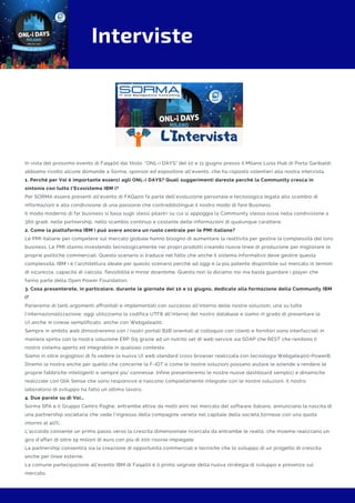 Interviste
In vista del prossimo evento di Faq400 dal titolo: "ONL-i DAYS" del 10 e 11 giugno presso il Milano Luiss Hub di Porta Garibaldi,
abbiamo rivolto alcune domande a Sorma, sponsor ed espositore all'evento, che ha risposto volentieri alla nostra intervista.
1. Perché per Voi è importante esserci agli ONL-i DAYS? Quali suggerimenti dareste perché la Community cresca in
sintonia con tutto l’Ecosistema IBM i?
Per SORMA essere presenti all’evento di FAQ400 fa parte dell’evoluzione personale e tecnologica legata allo scambio di
informazioni e alla condivisione di una passione che contraddistingue il nostro modo di fare Business.
Il modo moderno di far business si basa sugli stessi pilastri su cui si appoggia la Community stessa ossia nella condivisione a
360 gradi, nelle partnership, nello scambio continuo e costante delle informazioni di qualunque carattere. 
2. Come la piattaforma IBM i può avere ancora un ruolo centrale per le PMI italiane?
Le PMI italiane per competere sul mercato globale hanno bisogno di aumentare la reattività per gestire la complessità del loro
business. Le PMI stanno investendo tecnologicamente nei propri prodotti creando nuove linee di produzione per migliorare le
proprie politiche commerciali. Questo scenario si traduce nel fatto che anche il sistema informativo deve gestire questa
complessità. IBM i è l'architettura ideale per questo scenario perché ad oggi è la più potente disponibile sul mercato in termini
di sicurezza, capacità di calcolo, flessibilità e minor downtime. Questo non lo diciamo noi ma basta guardare i player che
fanno parte della Open Power Foundation.
3. Cosa presenterete, in particolare, durante le giornate del 10 e 11 giugno, dedicate alla formazione della Community IBM
i?
Parleremo di tanti argomenti affrontati e implementati con successo all'interno delle nostre soluzioni, una su tutte
l'internazionalizzazione: oggi utilizziamo la codifica UTF8 all'interno del nostro database e siamo in grado di presentare la
UI anche in cinese semplificato, anche con Webgate400.
Sempre in ambito web dimostreremo con i nostri portali B2B orientati al colloquio con clienti e fornitori sono interfacciati in
maniera spinta con la nostra soluzione ERP Si5 grazie ad un nutrito set di web service sia SOAP che REST che rendono il
nostro sistema aperto ed integrabile in qualsiasi contesto.
Siamo in oltre orgogliosi di fa vedere la nuova UI web standard cross browser realizzata con tecnologia Webgate400-PowerB.
Diremo la nostra anche per quello che concerne la F-IOT e come le nostre soluzioni possano aiutare le aziende a rendere le
proprie fabbriche intelligenti e sempre piu' connesse. Infine presenteremo le nostre nuove dashboard semplici e dinamiche
realizzate con Qlik Sense che sono responsive e nascono completamente integrate con le nostre soluzioni. Il nostro
laboratorio di sviluppo ha fatto un ottimo lavoro.
4. Due parole su di Voi…
Sorma SPA e il Gruppo Centro Paghe, entrambe attive da molti anni nel mercato del software italiano, annunciano la nascita di
una partnership societaria che vede l’ingresso della compagine veneta nel capitale della società torinese con una quota
intorno al 40%.
L’accordo consente un primo passo verso la crescita dimensionale ricercata da entrambe le realtà, che insieme realizzano un
giro d’affari di oltre 19 milioni di euro con più di 200 risorse impiegate.
La partnership consentirà sia la creazione di opportunità commerciali e tecniche che lo sviluppo di un progetto di crescita
anche per linee esterne.
La comune partecipazione all’evento IBM di Faq400 è il primo segnale della nuova strategia di sviluppo e presenza sul
mercato.
 