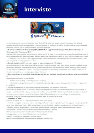 Interviste
IIn vista del prossimo evento di Faq400 dal titolo: "ONL-i DAYS" del 10 e 11 giugno presso il Milano Luiss Hub di Porta
Garibaldi, abbiamo rivolto alcune domande a Syncsort, sponsor ed espositore all'evento. Grazie a Fiorenzo Toffoli, Sud Emea
Director at Syncsort, che ha risposto volentieri alla nostra intervista.
1. Perché per Voi è importante esserci agli ONL-i DAYS? Quali suggerimenti dareste perché la Community cresca in
sintonia con tutto l’Ecosistema IBM i?
Essere presenti per un'azienda che da 50 anni è nel mercato IT, da più di 20 con soluzioni per la piattaforma IBM i è un must. E’
un’occasione importante per comunicare al mercato l’evoluzione che la nostra azienda ha avuto soprattutto negli ultimi 2 anni.
 La Community è viva ed attiva il mio suggerimento è di continuare ad essere propositiva con iniziative e nuovi stimoli a tutti i
suoi componenti siano essi operatori od utenti.
2. Come la piattaforma IBM i può avere ancora un ruolo centrale per le PMI italiane?
La piattaforma IBM i ha una lunga storia fatta di successi. Ricordo le parole di Frank Soltis quando venne in Italia forse la sua
ultima volta che disse: “sono seduto su questo sistema, molti dei nostri concorrenti che lo davano per morto non ci sono più”
Ad oggi abbiamo roadmap che continua a far crescere il sistema ed assieme agli operatori che come noi che continuano ad
investire sulla piattaforma è la miglior garanzia per le aziende.
3. Cosa presenterete, in particolare, durante le giornate del 10 e 11 giugno, dedicate alla formazione della Community IBM
i?
Presenteremo soluzioni di Sicurezza come:
·        Disaster Recovery, High Availability, Business Continuity,
·        tokenization, crittografia, risk assessment, Audit e Compliance, log management a supporto di normative e regolamenti
tra cui GDPR.
E soluzioni di Integrazione, di migrazione, di capacity management e di Approccio ai Big Data.
Nella mattinata del 10, avremo un intervento in Inglese da parte Aurelie Godec responsabile WW dello sviluppo prodotti. Da
sempre i nostri laboratori di sviluppo sono a stretto contatto con quelli di IBM e Aurelie racconterà alla luce delle novità della
versione 7.4 come si stanno evolvendo le soluzioni di alta affidabilità sia Hardware che software, le loro peculiarità e
differenze, e come la nostra azienda sappia integrare le prime ed evolvere le seconde.
4. Due parole su di Voi…
Syncsort un'azienda che ha il dato e l’informazione come punto focale.
A fronte di un progetto ben preciso in cui il dato è il punto focale Syncsort negli ultimi 2 anni ha acquisito una serie di aziende
come Vision Solutions e Traders (QSL) società leader nell’alta affidabilità e disaster recovery nonché Enforcive, Cilasoft e
Townsend Security, nella sicurezza, crittografia e anonimizzazione, Trillium per la data quality e Metron per capacity
management. L’obiettivo è quello ottimizzare, proteggere, integrare e migrare.
Ottimizzare sia come performance dei sistemi che come qualità dei dati
Proteggere sia in termini disponibilità del dato che di sicurezza
Integrare tra piattaforme data base e ambienti diversi
Migrare o muovere verso le nuove piattaforme emergenti per i big data
 