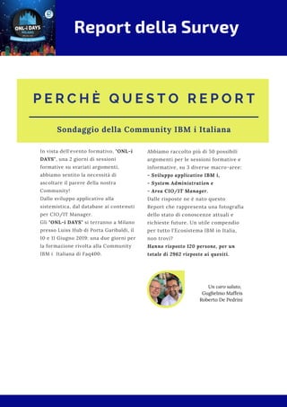 P E R C H È Q U E S T O R E P O R T
Sondaggio della Community IBM i Italiana
In vista dell'evento formativo, "ONL-i
DAYS", una 2 giorni di sessioni
formative su svariati argomenti,
abbiamo sentito la necessità di
ascoltare il parere della nostra
Community!
Dallo sviluppo applicativo alla
sistemistica, dal database ai contenuti
per CIO/IT Manager.
Gli "ONL-i DAYS" si terranno a Milano
presso Luiss Hub di Porta Garibaldi, il
10 e 11 Giugno 2019: una due giorni per
la formazione rivolta alla Community
IBM i  Italiana di Faq400.
Abbiamo raccolto più di 50 possibili
argomenti per le sessioni formative e
informative, su 3 diverse macro-aree:
- Sviluppo applicativo IBM i,
- System Administration e
- Area CIO/IT Manager.
Dalle risposte ne è nato questo
Report che rappresenta una fotografia
dello stato di conoscenze attuali e
richieste future. Un utile compendio
per tutto l'Ecosistema IBM in Italia,
non trovi?
Hanno risposto 120 persone, per un
totale di 2962 risposte ai quesiti.
Un caro saluto,
Guglielmo Maffeis
Roberto De Pedrini
Report della Survey
 