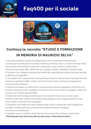 Faq400 per il sociale
Continua la raccolta “STUDIO E FORMAZIONE
IN MEMORIA DI MAURIZIO SELVA”
L'anno scorso abbiamo stretto una collaborazione con la Fondazione Comunitaria del
Lecchese per la costituzione di un fondo in memoria di Maurizio Selva, un nostro carissimo amico
che è sempre stato sensibile ai temi che ci stanno più a cuore: i giovani e l'educazione.
Anche quest'anno agli "ONL-i DAYS" del 10 e 11 giugno a Milano, intendiamo in questo modo:
1) ricordare il suo impegno associativo nell'ambito dei responsabili dei sistemi informativi operanti
su IBM AS/400 (oggi IBM i);
2) coinvolgere tutti i programmatori che lavorano per conto di software house e aziende finali che
utilizzano la piattaforma IBM i in Italia e che hanno avuto modo di conoscere ed apprezzare
l'iniziale attività di Maurizio;
3) ribadire che Faq400 è la realtà che ha raccolto questa intuizione aggregativa di Maurizio e ne
ha fatta la propria missione, allargando l'orizzonte a tutta la Community di sviluppatori italiani che
lavorano con il sistema operativo IBM i.
E' fortemente sentita l'esigenza di introdurre nel mondo del lavoro nuove risorse umane
all'altezza delle sfide imposte dalla trasformazione digitale e quindi adeguatamente formate,
sotto il profilo sia tecnico che manageriale.
Ci rivolgiamo alla Fondazione come collettore delle risorse e garante del nostro progetto che
prevede il sostegno agli studi universitari per studenti meritevoli e bisognosi. 
Fai anche tu una donazione!
E' possibile versare i contributi alla Fondazione comunitaria del Lecchese su questo Iban: 
IT65 D033 5901 6001 0000 0003 286 con descrizione "Fondo Maurizio Selva".
 