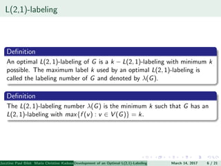 L(2,1)-labeling
Deﬁnition
An optimal L(2, 1)-labeling of G is a k − L(2, 1)-labeling with minimum k
possible. The maximum label k used by an optimal L(2, 1)-labeling is
called the labeling number of G and denoted by λ(G).
Deﬁnition
The L(2, 1)-labeling number λ(G) is the minimum k such that G has an
L(2, 1)-labeling with max{f (v) : v ∈ V (G)} = k.
Jazztine Paul Bibit Maria Christine Kadusale Marc Christian Satuito Ma. Jomelyn Ylen (Department of Mathematics PolytechnicDevelopment of an Optimal L(2,1)-Labeling Scheme for Triangular Windmill GraphMarch 14, 2017 6 / 21
 