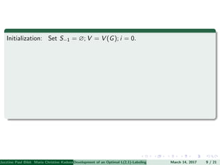 Initialization: Set S−1 = ∅; V = V (G); i = 0.
Jazztine Paul Bibit Maria Christine Kadusale Marc Christian Satuito Ma. Jomelyn Ylen (Department of Mathematics PolytechnicDevelopment of an Optimal L(2,1)-Labeling Scheme for Triangular Windmill GraphMarch 14, 2017 9 / 21
 