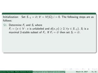 Initialization: Set S−1 = ∅; V = V (G); i = 0. The following steps are as
follows:
S1. Determine Fi and Si where
Fi = {x ∈ V : x is unlabeled and d(x, y) ≥ 2, ∀y ∈ S−1}. Si is a
maximal 2-stable subset of Fi . If Fi = ∅ then set Si = ∅.
Jazztine Paul Bibit Maria Christine Kadusale Marc Christian Satuito Ma. Jomelyn Ylen (Department of Mathematics PolytechnicDevelopment of an Optimal L(2,1)-Labeling Scheme for Triangular Windmill GraphMarch 14, 2017 9 / 21
 