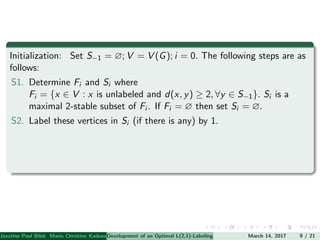 Initialization: Set S−1 = ∅; V = V (G); i = 0. The following steps are as
follows:
S1. Determine Fi and Si where
Fi = {x ∈ V : x is unlabeled and d(x, y) ≥ 2, ∀y ∈ S−1}. Si is a
maximal 2-stable subset of Fi . If Fi = ∅ then set Si = ∅.
S2. Label these vertices in Si (if there is any) by 1.
Jazztine Paul Bibit Maria Christine Kadusale Marc Christian Satuito Ma. Jomelyn Ylen (Department of Mathematics PolytechnicDevelopment of an Optimal L(2,1)-Labeling Scheme for Triangular Windmill GraphMarch 14, 2017 9 / 21
 