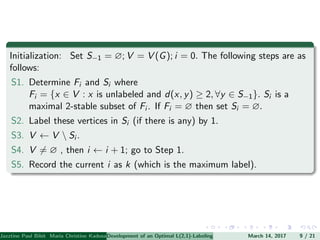 Initialization: Set S−1 = ∅; V = V (G); i = 0. The following steps are as
follows:
S1. Determine Fi and Si where
Fi = {x ∈ V : x is unlabeled and d(x, y) ≥ 2, ∀y ∈ S−1}. Si is a
maximal 2-stable subset of Fi . If Fi = ∅ then set Si = ∅.
S2. Label these vertices in Si (if there is any) by 1.
S3. V ← V  Si .
S4. V = ∅ , then i ← i + 1; go to Step 1.
S5. Record the current i as k (which is the maximum label).
Jazztine Paul Bibit Maria Christine Kadusale Marc Christian Satuito Ma. Jomelyn Ylen (Department of Mathematics PolytechnicDevelopment of an Optimal L(2,1)-Labeling Scheme for Triangular Windmill GraphMarch 14, 2017 9 / 21
 