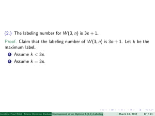 (2.) The labeling number for W (3, n) is 3n + 1.
Proof. Claim that the labeling number of W (3, n) is 3n + 1. Let k be the
maximum label.
1 Assume k < 3n.
2 Assume k = 3n.
Jazztine Paul Bibit Maria Christine Kadusale Marc Christian Satuito Ma. Jomelyn Ylen (Department of Mathematics PolytechnicDevelopment of an Optimal L(2,1)-Labeling Scheme for Triangular Windmill GraphMarch 14, 2017 17 / 21
 