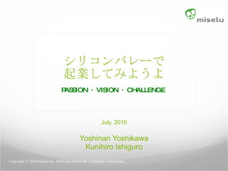 シリコンバレーで 起業してみようよ PASSION ・ VISION ・ CHALLENGE   July, 2010 Yoshinari Yoshikawa Kunihiro Ishiguro Copyright © 2010 Miselu Inc. All Rights Reserved.  Company Confidential.  