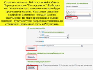 Создание экзамена. Войти в личный кабинет.
  Переход по ссылке "Исследования". Выбираем
  тип. Указываем тест, на основе которого будет
    проводиться экзамен. Указываем основные
      настройки. Сохраняем каждый блок по
    отдельности. По мере прохождения онлайн
экзамена будет доступна подробная статистика на
    страницах Пройденные тесты и Результаты.
 