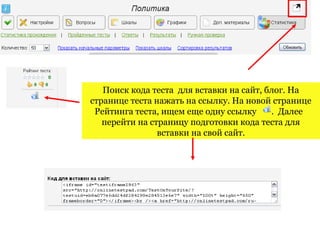 Поиск кода теста для вставки на сайт, блог. На
странице теста нажать на ссылку. На новой странице
 Рейтинга теста, ищем еще одну ссылку     . Далее
   перейти на страницу подготовки кода теста для
                вставки на свой сайт.
 