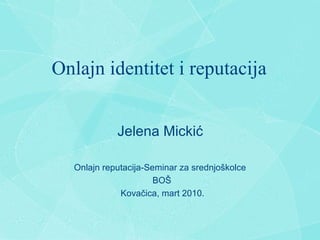 Onlajn identitet i reputacija Jelena Micki ć Onlajn reputacija-Seminar za srednjo š kolce BO Š Kova č ica, mart 2010. 
