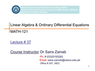 1
1
Linear Algebra & Ordinary Differential Equations
MATH-121
National University of Sciences & Technology (NUST)
School of Electrical Engineering and Computer Science (SEECS)
Department of Basic Sciences
Course Instructor: Dr Saira Zainab
Ph. # 03325193283
Email: saira.zainab@seecs.edu.pk
Office # 207, IAEC
Lecture # 37
 