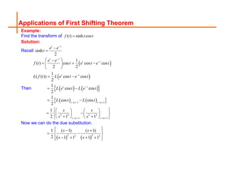 Applications of First Shifting Theorem
Example:
Find the transform of ( ) sinh cos
f t t t

Solution:
Recall sinh
2
t t
e e
t



Then
 
 
   
 
   
 
1 1
2 2 2 2
1 1
1
( ) cos cos cos
2 2
1
( ( )) cos cos
2
1
cos cos
2
1
cos cos
2
1
2 1 1
t t
t t
t t
t t
s s s s
s s s s
e e
f t t e t e t
L f t L e t e t
L e t L e t
L t L t
s s
s s




   
   
 

  
 
 
 
 
 
 
   
 
 
   
 
   
 
Now we can do the due substitution.
   
2 2
2 2
1 ( 1) ( 1)
2 1 1 1 1
s s
s s
 
 
 
 
 
   
 
 
 