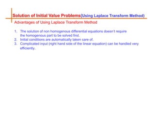 Solution of Initial Value Problems(Using Laplace Transform Method)
Advantages of Using Laplace Transform Method
1. The solution of non homogenous differential equations doesn’t require
the homogenous part to be solved first.
2. Initial conditions are automatically taken care of.
3. Complicated input (right hand side of the linear equation) can be handled very
efficiently.
 
