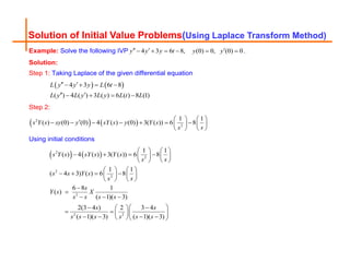 Solution of Initial Value Problems(Using Laplace Transform Method)
Example: Solve the following IVP 4 3 6 8, (0) 0, (0) 0
y y y t y y
  
      .
Solution:
Step 1: Taking Laplace of the given differential equation
   
4 3 6 8
( ) 4 ( ) 3 ( ) 6 ( ) 8 (1)
L y y y L t
L y L y L y L t L
 
   
 
   
Step 2:
   
2
2
1 1
( ) (0) (0) 4 ( ) (0) 3( ( )) 6 8
s Y s sy y sY s y Y s
s s
   

      
   
   
Using initial conditions
   
2
2
2
2
2
2 2
1 1
( ) 4 ( ) 3( ( )) 6 8
1 1
( 4 3) ( ) 6 8
6 8 1
( )
( 1)( 3)
2(3 4 ) 2 3 4
( 1)( 3) ( 1)( 3)
s Y s sY s Y s
s s
s s Y s
s s
s
Y s X
s s s s
s s
s s s s s s
   
   
   
   
   
   
   
   


  
 
 
 
   
 
   
  
 
