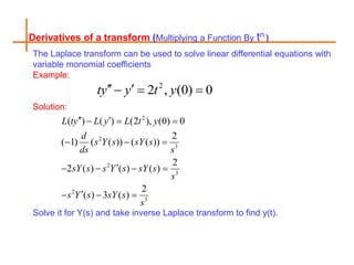 Derivatives of a transform (Multiplying a Function By tn )
The Laplace transform can be used to solve linear differential equations with
variable monomial coefficients
Example:
Solution:
Solve it for Y(s) and take inverse Laplace transform to find y(t).
2
2 , (0) 0
ty y t y
 
  
2
2
3
2
3
2
3
( ) ( ) (2 ), (0) 0
2
( 1) ( ( )) ( ( ))
2
2 ( ) ( ) ( )
2
( ) 3 ( )
L ty L y L t y
d
s Y s sY s
ds s
sY s s Y s sY s
s
s Y s sY s
s
 
  
  

   

  
 