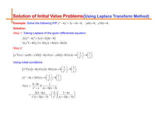 Solution of Initial Value Problems(Using Laplace Transform Method)
Example: Solve the following IVP 4 3 6 8, (0) 0, (0) 0
y y y t y y
  
      .
Solution:
Step 1: Taking Laplace of the given differential equation
   
4 3 6 8
( ) 4 ( ) 3 ( ) 6 ( ) 8 (1)
L y y y L t
L y L y L y L t L
 
   
 
   
Step 2:
   
2
2
1 1
( ) (0) (0) 4 ( ) (0) 3( ( )) 6 8
s Y s sy y sY s y Y s
s s
   

      
   
   
Using initial conditions
   
2
2
2
2
2
2 2
1 1
( ) 4 ( ) 3( ( )) 6 8
1 1
( 4 3) ( ) 6 8
6 8 1
( )
( 1)( 3)
2(3 4 ) 2 3 4
( 1)( 3) ( 1)( 3)
s Y s sY s Y s
s s
s s Y s
s s
s
Y s X
s s s s
s s
s s s s s s
   
   
   
   
   
   
   
   


  
 
 
 
   
 
   
  
 