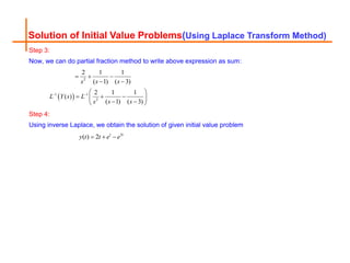 Solution of Initial Value Problems(Using Laplace Transform Method)
Step 3:
Now, we can do partial fraction method to write above expression as sum:
 
2
1 1
2
2 1 1
( 1) ( 3)
2 1 1
( )
( 1) ( 3)
s s s
L Y s L
s s s
 
  
 
 
  
 
 
 
Step 4:
Using inverse Laplace, we obtain the solution of given initial value problem
3
( ) 2 t t
y t t e e
  
 