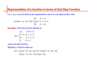 Representation of a function in terms of Unit Step Function
i.e. if ( )
g t is any function to be represented in terms of unit step function, then
 
0,
( ) ( ) ( ) ( ),
0,
if t a
g t u t a u t b g t if a t b
if t b



     

 

Example: Write the function defined as
2 , 0 1
4 2 , 1 2
( )
0, 2 3
1, 3.
t if t
t if t
f t
if t
if t
 

   

 
 

 

using unit step function.
Solution: It will be written as
    
   
( ) 2 ( 0) ( 1) 4 2 ( 1) ( 2)
0 ( 2) ( 3) 1 ( 3)
f t t u t u t t u t u t
u t u t u t
        
     
 