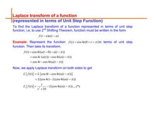 Laplace transform of a function
(represented in terms of Unit Step Function)
To find the Laplace transform of a function represented in terms of unit step
function, i,e, to use 2nd
Shifting Theorem, function must be written in the form
( ) ( )
f t a u t a
 
Example: Represent the function ( ) cos4 (0 )
f t t t 
   in terms of unit step
function. Then take its transform.
( ) cos4 ( ( 0) ( ))
cos4 ( ( )) cos4 ( ( ))
cos4 cos4 ( ( ))
f t t u t u t
t u t t u t
t t u t



   
  
  
Now, we apply Laplace transform on both sides to get
   
  2
( ) cos4 cos4 ( ( ))
(cos4 ) (cos4 ( ( ))
( ) (cos4 ( ( )) (*)
16
L f t L t t u t
L t L t u t
s
L f t L t u t
s



  
  
  

 