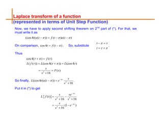 Laplace transform of a function
(represented in terms of Unit Step Function)
Now, we have to apply second shifting theorem on 2nd
part of (*). For that, we
must write it as
(cos4 ( ( )) ( ) ( )
t u t f t u t
  
   
On comparison, cos4 ( )
t f t 
  . So, substitute
t
t
 
 
 
 
.
Thus
2
cos 4( ) ( )
( ( )) (cos 4( )) (cos 4 )
( )
16
f
L f L L
s
F s
s
  
   
 
  
 

So finally, 2
(cos4 ( ( ))
16
s s
L t u t e
s

 
 

.
Put it in (*) to get
  2 2
2
( )
16 16
(1 )
16
s
s
s se
L f t
s s
s
e
s




 
 
 

 