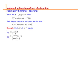 Inverse Laplace transform of a function
(Using 2nd Shifting Theorem)
Recall that if  
( ) ( )
L f t F s
 , then
 
( ) ( ) ( )
as
L f t a u t a e F s

  
If we take the inverse on both sides, we can write
 
1
( ) ( ) ( )
as
f t a u t a L e F s
 
  
Example: Find ( )
f t , if  
L f equals
(a).
3
2
2( )
4
s s
e e
s
 


(b).
 
2 ( 1)
2
(1 )( 1)
( 1) 1
s
e s
s

 
 
 
 