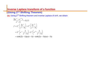 Inverse Laplace transform of a function
(Using 2nd Shifting Theorem)
(a). Using 2nd
Shifting theorem and inverse Laplace of sinh, we obtain
3
2
3
1 1
2 2
1 1 3
2 2
2( )
( )
4
2 2
4 4
2 2
4 4
sinh(2( 1))( ( 1)) sinh(2( 3))( ( 3))
s s
s s
s s
e e
L f
s
e e
f L L
s s
L e L e
s s
t u t t u t
 
 
 
   



   
 
   
 
   
   
 
   
 
   
     
 
