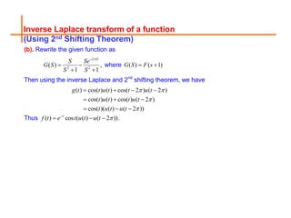 Inverse Laplace transform of a function
(Using 2nd Shifting Theorem)
(b). Rewrite the given function as
2
2 2
( ) ,
1 1
S
S Se
G S
S S


 
 
where ( ) ( 1)
G S F s
 
Then using the inverse Laplace and 2nd
shifting theorem, we have
( ) cos( ) ( ) cos( 2 ) ( 2 )
cos( ) ( ) cos( ) ( 2 )
cos( )( ( ) ( 2 ))
g t t u t t u t
t u t t u t
t u t u t
 


   
  
  
Thus ( ) cos ( ( ) ( 2 ))
t
f t e t u t u t 

   .
 