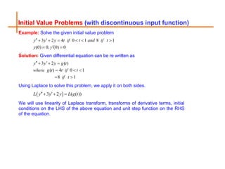 Initial Value Problems (with discontinuous input function)
Example: Solve the given initial value problem
3 2 4 0 1 8 1
(0) 0, (0) 0
y y y t if t and if t
y y
 
     

 
Solution: Given differential equation can be re written as
3 2 ( )
( ) 4 0 1
8 1
y y y g t
where g t t if t
if t
 
  
  
 
Using Laplace to solve this problem, we apply it on both sides.
 
3 2 ( ( ))
L y y y L g t
 
  
We will use linearity of Laplace transform, transforms of derivative terms, initial
conditions on the LHS of the above equation and unit step function on the RHS
of the equation.
 